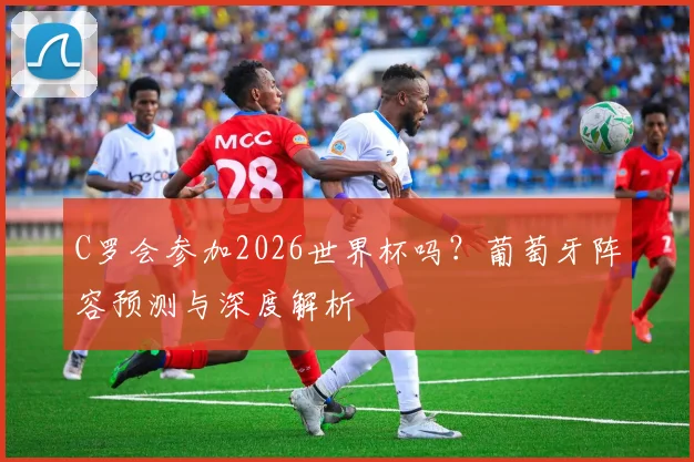 C罗会参加2026世界杯吗？葡萄牙阵容预测与深度解析