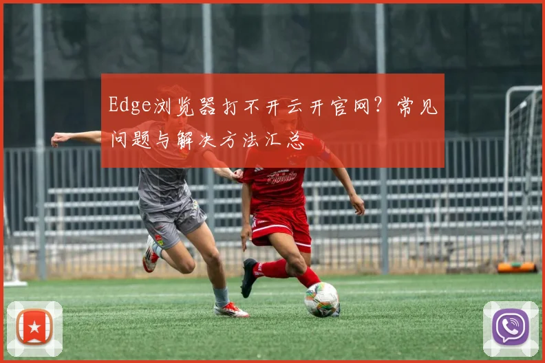 Edge浏览器打不开云开官网？常见问题与解决方法汇总